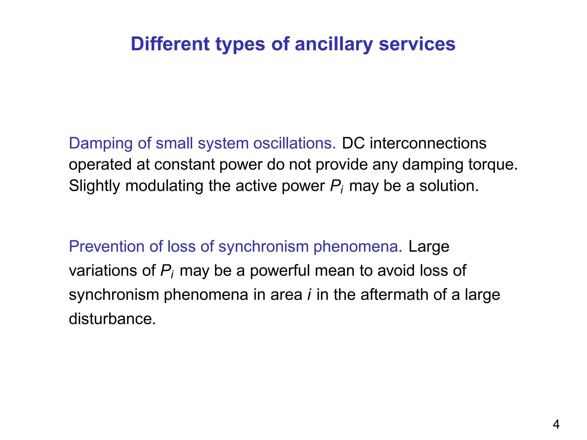 Different types of ancillary services
Damping of small system oscillations. DC interconnections
operated at constant power do not provide any damping torque.
Slightly modulating the active power Pi may be a solution.
Prevention of loss of synchronism phenomena. Large
variations of Pi may be a powerful mean to avoid loss of
synchronism phenomena in area i in the aftermath of a large
disturbance.
4
 
