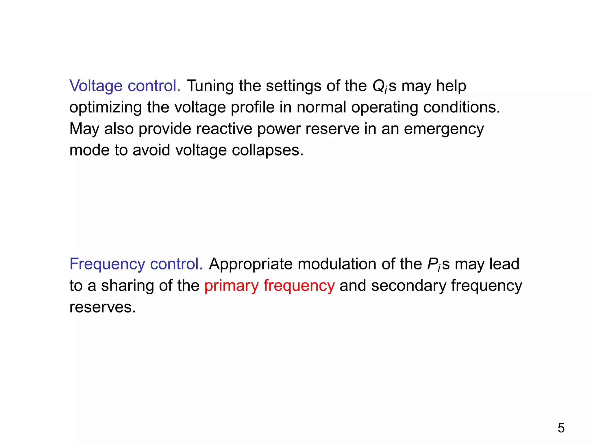 Voltage control. Tuning the settings of the Qi s may help
optimizing the voltage proﬁle in normal operating conditions.
May also provide reactive power reserve in an emergency
mode to avoid voltage collapses.
Frequency control. Appropriate modulation of the Pi s may lead
to a sharing of the primary frequency and secondary frequency
reserves.
5
 