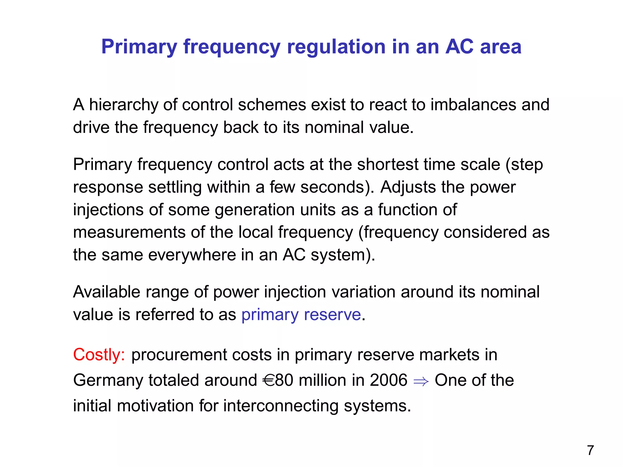 Primary frequency regulation in an AC area
A hierarchy of control schemes exist to react to imbalances and
drive the frequency back to its nominal value.
Primary frequency control acts at the shortest time scale (step
response settling within a few seconds). Adjusts the power
injections of some generation units as a function of
measurements of the local frequency (frequency considered as
the same everywhere in an AC system).
Available range of power injection variation around its nominal
value is referred to as primary reserve.
Costly: procurement costs in primary reserve markets in
Germany totaled around e80 million in 2006 ⇒ One of the
initial motivation for interconnecting systems.
7
 