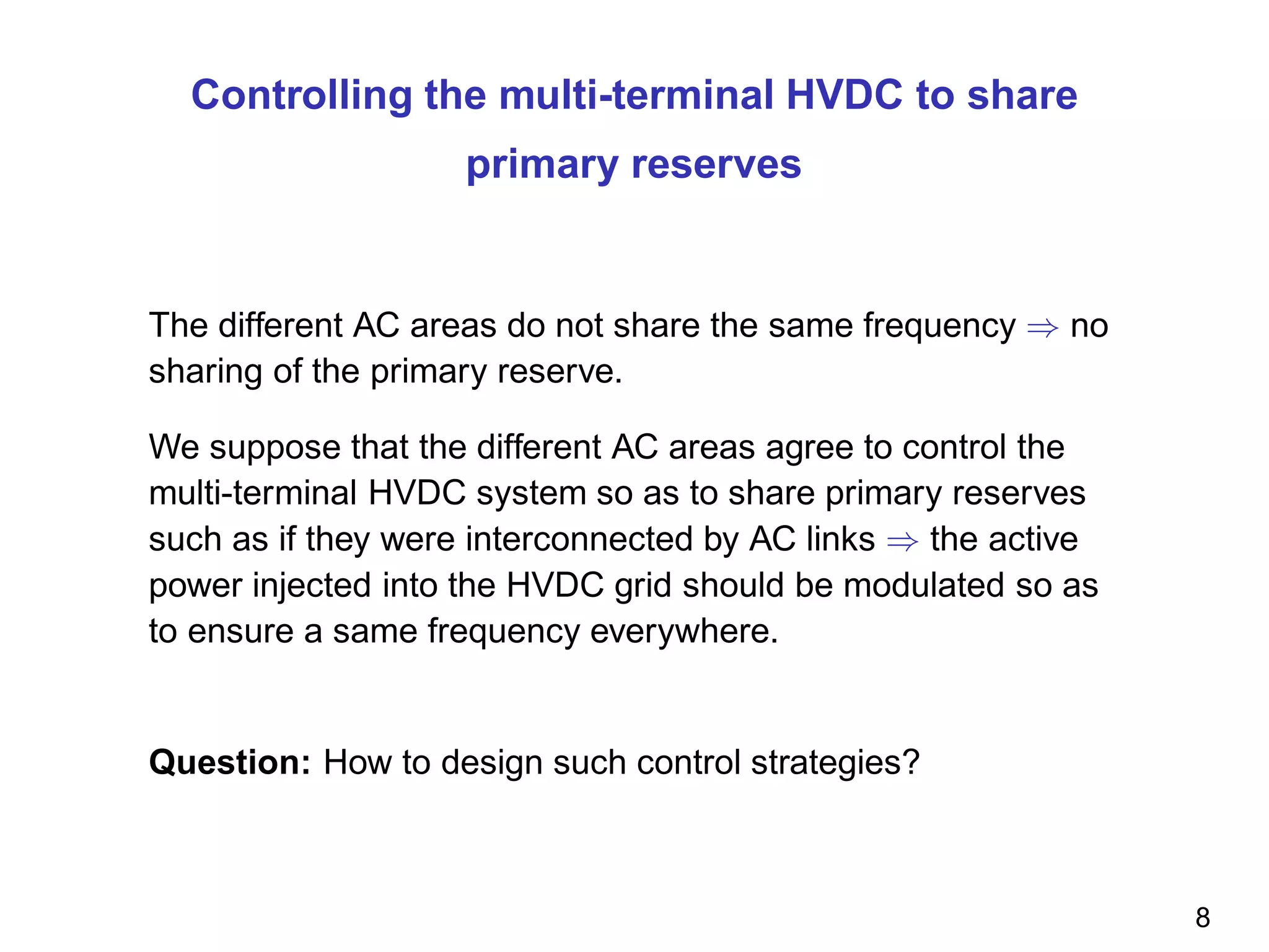Controlling the multi-terminal HVDC to share
primary reserves
The different AC areas do not share the same frequency ⇒ no
sharing of the primary reserve.
We suppose that the different AC areas agree to control the
multi-terminal HVDC system so as to share primary reserves
such as if they were interconnected by AC links ⇒ the active
power injected into the HVDC grid should be modulated so as
to ensure a same frequency everywhere.
Question: How to design such control strategies?
8
 