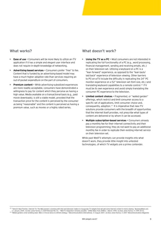 What works?                                                                                             What doesn’t work?

• Ease of use – Consumers will be more likely to utilize an iTV                                         • Using the TV as a PC – Most consumers are not interested in
  application if it has a simple and elegant user interface and                                           replicating the full functionality of a PC (e.g., word processing,
  does not require in-depth knowledge of networking.                                                      ﬁnancial management, sending and receiving emails, etc.)
                                                                                                          on their television set. Utilizing a keyboard on a PC is a
• Advertising-based services – Consumers prefer “free” to fee.
                                                                                                          “lean forward” experience, as opposed to the “lean back/
  Content that is funded by an advertising-based model may
                                                                                                          laid back” experience of television viewing. Other barriers
  have a much higher adoption rate than services requiring an
                                                                                                          to PC-on-a-TV include the difﬁculty in replicating the 24” PC
  out-of-pocket expenditure on the part of consumers.
                                                                                                          monitor experience on a 52” television set (font size, etc.) and
• Premium content – While advertising-subsidized experiences                                              translating keyboard capabilities to a remote control.12 iTV
  are more readily acceptable, consumers have demonstrated a                                              must be its own experience and avoid simply translating the
  willingness to pay for content which they perceive as having a                                          consumer PC experience to the television.
  high value. Media available on a transactional basis (e.g., paid
                                                                                                        • Limited content choices – Fragmented, or “walled garden”
  movie downloads), is still a viable model, provided that the
                                                                                                          offerings, which restrict and limit consumer access to a
  transaction price for the content is perceived by the consumer
                                                                                                          speciﬁc set of applications, limit consumer choice and,
  as being “reasonable” and the content is perceived as having a
                                                                                                          consequently, adoption.13 It is imperative that new iTV
  premium value, such as movies or a highly rated series.
                                                                                                          solutions provide consumers with the breadth of opportunities
                                                                                                          that the internet itself provides, not prescribe what types of
                                                                                                          content are delivered or by whom it can be accessed.
                                                                                                        • Multiple subscription-based services – Consumers already
                                                                                                          pay a monthly fee for their internet connectivity and their
                                                                                                          television programming; they do not want to pay an additional
                                                                                                          monthly fee in order to replicate their existing internet service
                                                                                                          on their television set.
                                                                                                        While past WebTV attempts can provide insights into what
                                                                                                        doesn’t work, they provide little insight into untested
                                                                                                        technologies, of which TV widgets are a prime contender.




12
     “Yahoo!’s Next Frontier: Internet TV; The Web pioneer is working with Intel and television makers to inaugurate TV widgets that will add some Internet content to home viewing,” BusinessWeek.com,
     12 January 2009, via Dow Jones Factiva, © 2009 McGraw-Hill, Inc.; “Web-TV integration remotely possible,” ZDNet News from ZDWire, 1 March 1999, via Dow Jones Factiva, © 1999 ZD Inc.
13
     “Walled gardens come tumbling down; Web 2.0 forces telcos to rethink strategy,” Telecommunications International, 21 August 2007, via Dow Jones Factiva, © 2007 Telecommunications Magazine.


                                                                                                        Will widgets work?                                                                                9
 