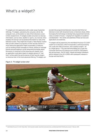 What’s a widget?



TV widgets are mini-applications with a wide range of potential                                    provide fully programmed television channels that ﬁll the full
offerings. TV widgets, selected by the consumer, will sit, like                                    television screen with streamed movies or television shows. While
computer icons, at the bottom or side of their television screen.                                  leveraging this technology to develop fully programmed channels
In their simplest form, TV widgets enable consumers to view key                                    raises a number of issues — ranging from regulatory to audience
information, such as news, weather or sports, via a tool bar. Once                                 cannibalization — the variety and potential of these services and
enabled, the tool bar can be docked at the bottom or side of the                                   applications are extensive.
television screen. They might also include a “Now Playing” button
                                                                                                   TV widgets will be powered by the Intel Media Processor CE 3100©
that can alert viewers to programs on their favorite channel. A
                                                                                                   system-on-a-chip (SoC), which incorporates a central processing
more interactive application might include Web 2.0 features,
                                                                                                   unit, audio and video processors, and a graphics engine — all
such as sending instant messages to friends, posting on message
                                                                                                   in a single device.14 This new internet-enabled SoC is built into
boards and participating in social networking exchanges about
                                                                                                   Consumer Electronic (CE) devices such as HDTVs, DVD players
the events or characters on the show they are viewing. Such
                                                                                                   and set-top boxes. The CE 3100© chipset and design framework
an application could allow viewers to debate opinions in “real
                                                                                                   will be released in the US in 2009, with subsequent releases in
time” as they watch the performances of their favorite singers
                                                                                                   Europe and Asia Paciﬁc.
on American Idol. In the most advanced offering, TV widgets can


Figure 3. TV widget screen shot




14
     “Intel® Media Processor CE 3100: Product Brief,” Intel Corporation website, www.intelconsumerelectronics.com/Download/320307-003US.pdf, accessed 17 February 2009.



10                                                                                                 Global Media & Entertainment Center
 
