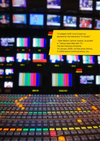 TV widgets fulﬁll “a lot of pent-up
           demand for the interactive TV market.”

           - Allen Weiner, Gartner analyst, as quoted
           in “Yahoo! weds Web with TV,”
           The San Francisco Chronicle,
           19 January 2009, via DowJones Factiva,
           © 2009 Hearst Communications, Inc.




Will widgets work?                                  15
 