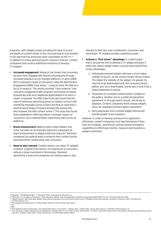 programs, with widgets simply providing the ease of access                                               relevant to their two main constituents: consumers and
and depth of content similar to the click-and-search functionality                                       advertisers. TV widgets provide a potential answer.
of the web that has previously been unavailable on the TV.32
In addition to simply galvanizing this consumer interest, content                                   • Achieve a “ﬁrst mover” advantage: A content player
companies have several additional incentives to develop                                               that is among the ﬁrst to develop a TV widget and place it
TV widgets:                                                                                           within the Yahoo! widget Gallery could achieve several ﬁrst
                                                                                                      mover advantages:
• Increased engagement: Research has shown that consumers                                                    1. Individually branded widgets will have a much higher
  become more engaged with brands and programs through                                                          visibility at launch, as the overall number will be limited.
  increased exposure across multiple platforms. In early 2008,                                                  The higher the visibility of the widget, the greater its
  MTV conducted a study of consumers called the Multi-Screen                                                    chances to be downloaded onto the consumer device
  Engagement (MSE) Case Study, 33 using its show The Hills as a                                                 gallery and, once downloaded, inertia sets in and it has a
  focus of research. The results provided “clear evidence” that                                                 higher likelihood of staying.
  consumer engagement with programs and brands increases
  dramatically with each additional digital platform to which a                                              2. Placement of a branded content-owner’s widget on
  viewer is exposed. The MSE Case Study also found that the                                                     the gallery, whether due to a preferred placement
  value of television advertising grows as viewers connect with                                                 agreement or through search results, will be key to
  marketing messages across screens and that an advertiser’s                                                    adoption. Content companies which release widgets
  positive brand image increased dramatically among fans                                                        early can negotiate premiere gallery placement.
  who browsed The Hills content online.34 The study also found                                               3. Early downloads from a limited widget offering will
  that multiplatform offerings deliver a stronger impact on                                                     provide greater brand exposure.
  consumers, thus enabling higher advertising rates across all                                      However, in order to develop and launch an application
  platforms.                                                                                        effectively, content companies must ask themselves if they
                                                                                                    have the strategic, operational, process and technological
• Brand enhancement: Making video content deeper and                                                capabilities to effectively monitor, measure and monetize a
  richer has been an increasingly important component of                                            widget investment.
  brand enhancement as digital media has matured. Television
  companies are seeking ways to enhance their content brands
  and extend their relationships with consumers.

• Need to stay relevant: Content owners can utilize TV widgets
  to deliver a twenty-ﬁrst century, iTV experience to consumers
  without a large investment in technology. Television
  advertising is down and companies are seeking ways to stay




27
   eMarketer, “The Widgetized Web,” 17 November 2008, citing data from Razorﬁsh LLC.
28
   “Television 2.0: The Industry Perspective,” Parks Associates website, www.parksassociates.com/research/reports/tocs/pdfs/Parks-TV2.pdf, accessed 20 February 2009.
29
   “Widget Channel,” Intel Corporation website, www.intelconsumerelectronics.com/Consumer-Electronics-3.0/Widget-Channel-Overview.aspx, accessed 20 February 2009, citing data from
   Forrester Research, Inc.
30
   “How widgets will revolutionize TV,” Penton Insight, 20 March 2009, via Dow Jones Factiva.
31
   Ibid.
32
   Ibid.
33
   “MTV Networks Upfront Presentation: ‘The Ultimate ROI: Return on Innovation ,’” Wireless News, 10 May 2008, via Dow Jones Factiva, © 2008 M2 Communications, Ltd.
34 “
    The next wave in media measurement and engagement,” Business Wire, 25 June 2008, via Dow Jones Factiva; “‘The Hills’ is alive: MTV research links cross-platform marketing to brand afﬁnity among
   web users,” Adweek, 5 May 2008, via Dow Jones Factiva, © 2008 Nielsen Business Media.


                                                                                                    Will widgets work?                                                                           17
 