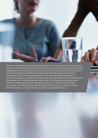 Whether it’s the traditional press and broadcast media, or the multitude of new media, audiences
now have more choice than ever before. For media and entertainment companies, integration and
adaptability are becoming critical success factors. Ernst & Young’s Global Media & Entertainment
Center brings together a worldwide team of thousands of professionals with the industry
knowledge to help you achieve your potential — a team with deep technical experience in
providing assurance, tax, transaction and advisory services. Our global media and entertainment
professionals work to anticipate market trends, identify the implications and develop points
of view on relevant industry issues. Ultimately, it enables us to help you meet your goals
and compete more effectively. We’ll use this study and other reports as a means of sharing
information with you. It’s one of the ways Ernst & Young makes a difference.




2
 