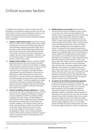 Critical success factors



TV widgets will not simply be a “create it and they will come”                                           4.     Mitigate impact on core ad sales: There are several
phenomenon. As applications develop and launch over the next                                                    concerns that will need to be managed in order to protect
18-24 months, Ernst & Young has identiﬁed ten critical success                                                  core ad sales. First, ratings must be protected on the
factors that the landscape players will need to address in                                                      channel in order to guard against the erosion of advertising
order for TV widgets to enter and achieve widespread adoption                                                   rates when viewers migrate their attention to widget
in the marketplace:                                                                                             applications. This concern can be addressed via the use
                                                                                                                of side- or bottom-placed widget toolbars that will protect
 1.        Develop a viable business model: Advertising and Pay-for-
                                                                                                                viewership ratings on the primary screen. A second concern
           Premium content are the most likely initial revenue models,
                                                                                                                is that conﬂicting advertising (e.g., Ford versus Toyota)
           with television commerce (t-commerce) being a later but
                                                                                                                could appear simultaneously on the widget and core TV
           highly desirable subsequent monetization model. As we
                                                                                                                screens. To manage this issue, television programming
           have seen in other nascent digital media, it takes time to
                                                                                                                providers (including cable, telecommunications and satellite
           reach enough critical mass to yield signiﬁcant revenues.
                                                                                                                operators) can integrate widgets into their set-top boxes to
           Critical mass most often results from an acceleration of
                                                                                                                provide a platform for managing these channel conﬂicts.36
           adoption rates and market consolidation. Therefore, it may
                                                                                                                Lastly, there is a concern that consumers will migrate to
           be several years before TV widget-based sales revenues
                                                                                                                nonrelated (read “competitive”) content rather than staying
           support a viable business model.
                                                                                                                within the company’s content experience, which could
 2.        Manage channel conﬂicts: Television companies’ afﬁliate                                              reduce rather than enhance consumer engagement levels
           agreements generally restrict the window and markets                                                 and therefore erode, rather than increase, advertising
           within which ﬁrst-run content can be broadcast. In addition,                                         rates. On the ﬂip side, a consumer engaging with a widget
           content available on premium services can only be accessed                                           application that is docked in the taskbar may be more
           by subscribers of those services. These contractual                                                  apt to stay on a particular channel through commercial
           restrictions must be managed across widget offerings.                                                breaks, rather than channel surf, thus increasing the overall
           Cable operators have been working for several years on                                               amount of commercials to which they are exposed and
           developing an Authorization Engine to provide “cloud                                                 potentially increasing advertising rates. While the content
           authorization” to ensure content can be viewed by each                                               company should have a mitigation strategy, the ultimate
           household regardless of the distribution channel (traditional                                        impact on ad sales is yet to be determined.
           TV, online or mobile).35 Until these capabilities are in place,
                                                                                                         5.     Acceptance by the television programming operators:
           the majority of the television programming widgets will
                                                                                                                As discussed previously, the television programming
           likely be restricted to marketing trailers and extra footage
                                                                                                                providers are critical to the application’s success. They hold
           which would not have afﬁliate or subscriber restrictions,
                                                                                                                the key to the set-top boxes, as well as the consumers.
           which begs the next issue.
                                                                                                                More importantly, their technologies are required to
 3.        Provide a compelling consumer experience: TV widgets                                                 enable several aspects of next generation advertising
           must provide users with a compelling experience, for which                                           capabilities. Operators will therefore need to embrace this
           there are two key components: developing an engaging                                                 technology and its role within the value chain, which would
           consumer experience and offering compelling content.                                                 relinquish some of their controlled access to the consumer.
           Leveraging user-centric design can help developers to                                                Furthermore, MSOs have their own initiative to provide
           optimize the consumer’s widget experience by designing                                               interactive advertising and content, Canoe Ventures. Given
           the experience according to the use and needs of the                                                 the early stage of widget discussions, it is still unclear
           consumer. However, as The Diffusion Group’s study has                                                whether the MSOs will choose to embrace their role within
           shown, premium television content is the primary area                                                this nascent widget ecosystem or chose to go another way.
           of consumer interest. Determining how this content
           can be made available for early releases is critical to
           the application’s success. As such, balancing between
           channel conﬂicts and the consumer’s demand for premium
           long-form content will need to be managed early in the
           development process.



35
      “Members Only; Cable Operators, Programmers Try to Build An Exclusive Online-TV Service for Subs,” Multichannel News, 6 April 2009, via Dow Jones Factiva.
36
     Interview with Lance Koenders, Technical Assistant to the SVP & GM, Digital Home Group, Intel Corporation, 3 March 2009



20                                                                                                     Global Media & Entertainment Center
 
