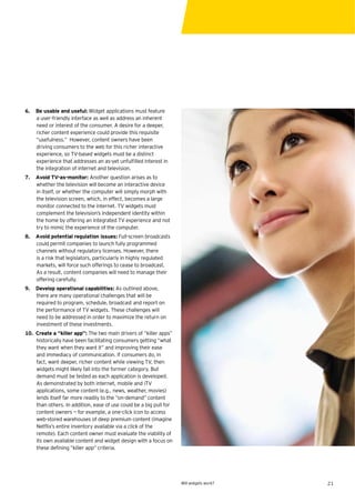 6.   Be usable and useful: Widget applications must feature
     a user-friendly interface as well as address an inherent
     need or interest of the consumer. A desire for a deeper,
     richer content experience could provide this requisite
     “usefulness.” However, content owners have been
     driving consumers to the web for this richer interactive
     experience, so TV-based widgets must be a distinct
     experience that addresses an as-yet unfulﬁlled interest in
     the integration of internet and television.
7.   Avoid TV-as-monitor: Another question arises as to
     whether the television will become an interactive device
     in itself, or whether the computer will simply morph with
     the television screen, which, in effect, becomes a large
     monitor connected to the internet. TV widgets must
     complement the television’s independent identity within
     the home by offering an integrated TV experience and not
     try to mimic the experience of the computer.
8.   Avoid potential regulation issues: Full-screen broadcasts
     could permit companies to launch fully programmed
     channels without regulatory licenses. However, there
     is a risk that legislators, particularly in highly regulated
     markets, will force such offerings to cease to broadcast.
     As a result, content companies will need to manage their
     offering carefully.
9.   Develop operational capabilities: As outlined above,
     there are many operational challenges that will be
     required to program, schedule, broadcast and report on
     the performance of TV widgets. These challenges will
     need to be addressed in order to maximize the return on
     investment of these investments.
10. Create a “killer app”: The two main drivers of “killer apps”
    historically have been facilitating consumers getting “what
    they want when they want it” and improving their ease
    and immediacy of communication. If consumers do, in
    fact, want deeper, richer content while viewing TV, then
    widgets might likely fall into the former category. But
    demand must be tested as each application is developed.
    As demonstrated by both internet, mobile and iTV
    applications, some content (e.g., news, weather, movies)
    lends itself far more readily to the “on-demand” content
    than others. In addition, ease of use could be a big pull for
    content owners — for example, a one-click icon to access
    web-stored warehouses of deep premium content (imagine
    Netﬂix’s entire inventory available via a click of the
    remote). Each content owner must evaluate the viability of
    its own available content and widget design with a focus on
    these deﬁning “killer app” criteria.




                                                                    Will widgets work?   21
 