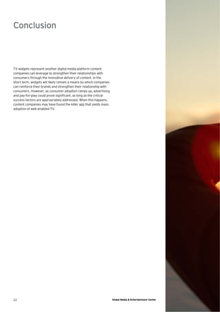 Conclusion



TV widgets represent another digital media platform content
companies can leverage to strengthen their relationships with
consumers through the innovative delivery of content. In the
short term, widgets will likely remain a means by which companies
can reinforce their brands and strengthen their relationship with
consumers. However, as consumer adoption ramps up, advertising
and pay-for-play could prove signiﬁcant, as long as the critical
success factors are appropriately addressed. When this happens,
content companies may have found the killer app that yields mass
adoption of web-enabled TV.




22                                                                  Global Media & Entertainment Center
 
