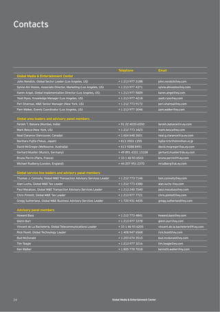 Contacts



                                                                           Telephone                         Email
 Global Media & Entertainment Center
 John Nendick, Global Sector Leader (Los Angeles, US)                      + 1 213 977 3188                  john.nendick@ey.com
 Sylvia Ahi Vosloo, Associate Director, Marketing (Los Angeles, US)        + 1 213 977 4371                  sylvia.ahivosloo@ey.com
 Karen Angel, Global Implementation Director (Los Angeles, US)             + 1 213 977 5809                  karen.angel@ey.com
 Yooli Ryoo, Knowledge Manager (Los Angeles, US)                           + 1 213 977 4218                  yooli.ryoo@ey.com
 Peri Shamsai, M&E Senior Manager (New York, US)                           + 1 212 773 9172                  peri.shamsai@ey.com
 Pam Walker, Events Coordinator (Los Angeles, US)                          + 1 213 977 3046                  pam.walker@ey.com


 Global area leaders and advisory panel members
 Farokh T. Balsara (Mumbai, India)                                         + 91 22 4035 6550                 farokh.balsara@in.ey.com
 Mark Besca (New York, US)                                                 + 1 212 773 3423                  mark.besca@ey.com
 Neal Clarance (Vancouver, Canada)                                         + 1 604 648 3601                  neal.g.clarance@ca.ey.com
 Noriharu Fujita (Tokyo, Japan)                                            + 813 3503 1355                   fujita-nrhr@shinnihon.or.jp
 David McGregor (Melbourne, Australia)                                     + 613 9288 8491                   david.mcgregor@au.ey.com
 Gerhard Mueller (Munich, Germany)                                         + 49 891 4331 13108               gerhard.mueller@de.ey.com
 Bruno Perrin (Paris, France)                                              + 33 1 46 93 6543                 bruno.perrin@fr.ey.com
 Michael Rudberg (London, England)                                         + 44 207 951 2370                 mrudberg@uk.ey.com


 Global service line leaders and advisory panel members
 Thomas J. Connolly, Global M&E Transaction Advisory Services Leader       + 1 212 773 7146                  tom.connolly@ey.com
 Alan Luchs, Global M&E Tax Leader                                         + 1 212 773 4380                  alan.luchs @ey.com
 Paul Macaluso, Global M&E Transaction Advisory Services Leader            + 1 213 240 7040                  paul.macaluso@ey.com
 Chris Pimlott, Global M&E Tax Leader                                      + 1 213 977 7721                  chris.pimlott@ey.com
 Gregg Sutherland, Global M&E Business Advisory Services Leader            + 1 720 931 4435                  gregg.sutherland@ey.com


 Advisory panel members
 Howard Bass                                                               + 1 212 773 4841                  howard.bass@ey.com
 Glenn Burr                                                                + 1 213 977 3378                  glenn.burr@ey.com
 Vincent de La Bachelerie, Global Telecommunications Leader                + 33 1 46 93 6205                 vincent.de.la.bachelerie@fr.ey.com
 Rick Fezell, Global Technology Leader                                     + 1 408 947 6568                  rick.fezell@ey.com
 Bud McDonald                                                              + 1 203 674 3510                  bud.mcdonald@ey.com
 Tim Teagle                                                                + 1 213 977 3216                  tim.teagle@ey.com
 Ken Walker                                                                + 1 805 778 7018                  kenneth.walker@ey.com




24                                                                     Global Media & Entertainment Center
 