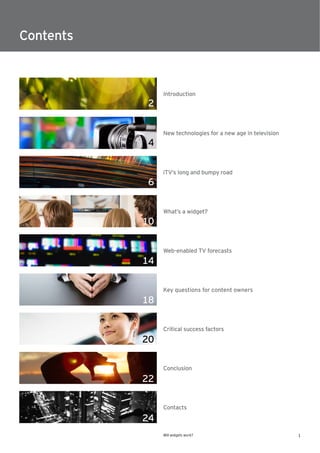 Contents



                Introduction
           2

                New technologies for a new age in television
           4

                iTV’s long and bumpy road
           6

                What’s a widget?
           10

                Web-enabled TV forecasts
           14

                Key questions for content owners
           18

                Critical success factors
           20

                Conclusion
           22

                Contacts

           24
                Will widgets work?                             1
 