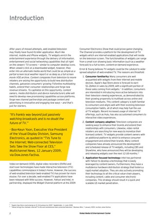 Introduction



After years of missed attempts, web-enabled television                                                  Consumer Electronics Show that could prove game-changing.
may ﬁnally have found its killer application. Much like                                                 The Channel provides a platform for the development of TV
internet, mobile and iPhone widgets, TV widgets enrich the                                              widgets which are internet-enabled applications that will reside
entertainment experience through the delivery of information,                                           on the television screen. The functionalities of widgets can range
entertainment and social networking capabilities that sit right                                         from a small icon showing basic information (such as a weather
on the viewers’ TV screens — similar to computer desktop icons.                                         forecast) to a full-screen, content-on-demand experience.
When viewers click on a downloaded widget, however, they                                                Ernst & Young believes TV widgets could be the catalyst to wide-
enter into an alternate media world that could be as simple as a                                        spread adoption of web-enabled TV. The reasons are threefold:
partial-screen local weather report or as deep as a full-screen
movie VOD archive. Content companies from television to movie                                               1. Consumer familiarity: Many consumers are well
retailers are seizing the opportunity to build new distribution                                                acquainted with widgets from their internet and mobile
channels, galvanize consumers’ growing TV/online multitasking                                                  devices. Apple’s App Store alone is forecast to earn
habits, extend their consumer relationships and forge new                                                      $1.2billion in sales by 2009, with a signiﬁcant portion of
revenue streams. To capitalize on this opportunity, content                                                    these sales coming from widgets.1 In addition, consumers
owners, media distributors and device manufacturers alike will                                                 are interested in introducing more active behaviors into
need to develop new provisioning capabilities across platforms,                                                their television viewing experiences, as demonstrated by
forge new channel partnerships and package content and                                                         their growing propensity to multitask across online and
advertising in innovative and engaging new ways — and that’s                                                   television mediums. This content category is both familiar
just for starters.                                                                                             to consumers and aligns well with their evolving television
                                                                                                               consumption habits, all of which may help fuel the use
                                                                                                               of TV widgets. Recent increased usage of internet TV
“It’s frankly way beyond just passively                                                                        offerings, such as Hulu, has also accustomed consumers to
                                                                                                               interactive video experiences.
watching broadcasts and is no doubt the
                                                                                                            2. Content company adoption: Television companies are
future of TV.”
                                                                                                               seeking ways to enhance their brands and extend their
                                                                                                               relationships with consumers. Likewise, video rental
- Boo-Keun Yoon, Executive Vice President                                                                      retailers are searching for new ways to monetize their
of the Visual Display Division, Samsung                                                                        licensed content. TV widgets provide content owners with
Electronics, as quoted in “TVs Tune to                                                                         an additional platform by which to enhance consumer
                                                                                                               engagement and extend their brands. Many content
the Internet; Web-connected Television                                                                         companies have already announced the development
Sets Take the Show Floor at CES,”                                                                              and scheduled release of TV widgets, including CBS and
Multichannel News, 12 January 2009,                                                                            Showtime, who have announced they will be developing
                                                                                                               and releasing widgets over the next 12-18 months.2
via DowJones Factiva.
                                                                                                            3. Application-focused technology: Intel has partnered
                                                                                                               with Yahoo! to develop a technology that is easily
Video-on-demand (VOD), digital video recorders (DVRs) and                                                      leveraged by content owners. Furthermore, they have a
start-over technologies have made interactive television (iTV)                                                 multidevice hardware distribution strategy that fosters a
capabilities commonplace in today’s home. However, the success                                                 rapid market adoption. They are also actively promoting
of web-enabled television (web-enabled TV) has proven far more                                                 their technology to all the critical value-chain players,
elusive. For over a decade, web-enabled TV applications have                                                   including content, cable and consumer electronic
been released with little success. However, Yahoo! and Intel, in                                               companies. This strategy should result in a quick and
partnership, displayed the Widget Channel platform at the 2009                                                 scalable US market penetration.




1
    “Apple’s App Store could emerge as $1.2b business by 2009.” AppleInsider, 11 June 2008.
2
    “Yahoo! brings the cinematic internet™ to life and revolutionizes web-connected television,” Business Wire, 7 January 2009, via Dow Jones Factiva.



2                                                                                                       Global Media & Entertainment Center
 