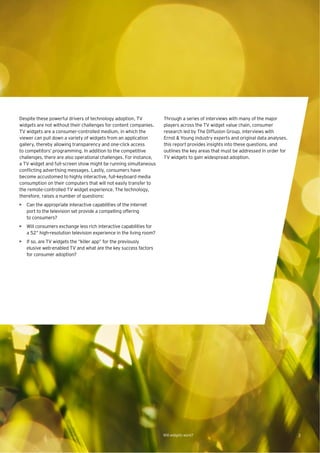 Despite these powerful drivers of technology adoption, TV           Through a series of interviews with many of the major
widgets are not without their challenges for content companies.     players across the TV widget value chain, consumer
TV widgets are a consumer-controlled medium, in which the           research led by The Diffusion Group, interviews with
viewer can pull down a variety of widgets from an application       Ernst & Young industry experts and original data analyses,
gallery, thereby allowing transparency and one-click access         this report provides insights into these questions, and
to competitors’ programming. In addition to the competitive         outlines the key areas that must be addressed in order for
challenges, there are also operational challenges. For instance,    TV widgets to gain widespread adoption.
a TV widget and full-screen show might be running simultaneous
conﬂicting advertising messages. Lastly, consumers have
become accustomed to highly interactive, full-keyboard media
consumption on their computers that will not easily transfer to
the remote-controlled TV widget experience. The technology,
therefore, raises a number of questions:
• Can the appropriate interactive capabilities of the internet
  port to the television set provide a compelling offering
  to consumers?
• Will consumers exchange less rich interactive capabilities for
  a 52” high-resolution television experience in the living room?
• If so, are TV widgets the “killer app” for the previously
  elusive web-enabled TV and what are the key success factors
  for consumer adoption?




                                                                    Will widgets work?                                           3
 