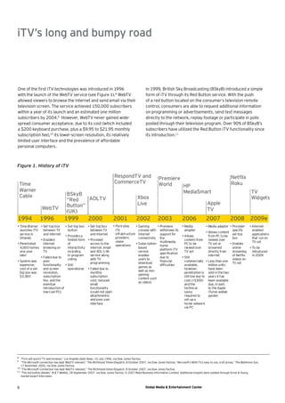iTV’s long and bumpy road



One of the ﬁrst iTV technologies was introduced in 1996                                             In 1999, British Sky Broadcasting (BSkyB) introduced a simple
with the launch of the WebTV service (see Figure 1).8 WebTV                                         form of iTV through its Red Button service. With the push
allowed viewers to browse the internet and send email via their                                     of a red button located on the consumer’s television remote
television screen. The service achieved 150,000 subscribers                                         control, consumers are able to request additional information
within a year of its launch and an estimated one million                                            on programming or advertisements, send text messages
subscribers by 2004.9 However, WebTV never gained wide-                                             directly to the network, replay footage or participate in polls
spread consumer acceptance, due to its cost (which included                                         posted through their television program. Over 90% of BSkyB’s
a $200 keyboard purchase, plus a $9.95 to $21.95 monthly                                            subscribers have utilized the Red Button iTV functionality since
subscription fee),10 its lower-screen resolution, its relatively                                    its introduction.11
limited user interface and the prevalence of affordable
personal computers.



Figure 1. History of iTV

                                                                            RespondTV and                      Premiere                                                Netﬂix
    Time                                                                    CommerceTV                         World                                                   Roku
                                                                                                                        HP
    Warner                                                                                                              MediaSmart                                                     TV
    Cable                             BSkyB
                                      “Red    AOLTV                                           Xbox                                                                                     Widgets
                                      Button”                                                 Live                                                    Apple
                   WebTV                                                                                                                              TV
                                      (UK)
1994             1996                1999              2000                2001              2002             2003               2006                 2007             2008            2009e
• Time Warner • Set-top box           • Set-top box    • Set-top box   • Pure-play     • Gaming        • Premiere                • Media              • Media adapter • Provider  -   • Internet-
  launches iTV     between TV           button           between TV      iTV             console with withdraws its                adapter                                speciﬁc       enabled
                                                                                                                                                      • Allows content
  service in       and internet                          and Internet    infrastructure internet         support for                                                      set-top       applications
                                      • Provides a                                                                               • Allows               from PC to be
  Orlando                                                                providers       connectivity the                                                                 box           that run on
                 • Enabled              limited form • Provided                                                                    content from         viewed over
                                                                         cease                           multimedia                                                                     TV set
• Penetrated       internet             of             access to the                   • Subscription-                             PC to be             TV set or       • Enables
                                                                         operations                      home
  4,000 homes browsing on               interactivity  internet, email                   based                                     viewed over          streamed          online      • To be
                                                                                                         platform iTV
  one year         TV                   including      and AOL’s IM                      service                                   TV set               directly from     streaming     introduced
                                                                                                         speciﬁcation
  later                                 in-program     service along                     enables                                                        internet          of Netﬂix     in 2009
                 • Failed due to                                                                         due to                  • Still
                                        voting         with TV                           users to                                                                         videos on
• System was       poor                                                                                  ﬁnancial                  commercially       • Less than one
                                                       programming                       download                                                                         TV set
  expensive;       functionality      • Still                                                            difﬁculties               available,           million units
                                                                                         games as
  cost of a set- and screen             operational • Failed due to                                                                however,             have been
                                                                                         well as non -
  top box was      resolution,                         monthly                                                                     penetration is       sold in the two
                                                                                         gaming
  $3,000           subscription                        subscription                                                                still low due to     years it has
                                                                                         content such
                   fee, and the                        cost; reduced                                                               cost (>$300)         been available
                                                                                         as videos
                   eventual                            email                                                                       and the              due, in part,
                   introduction of                     functionality                                                               technical            to the Apple
                   low-cost PCs                        (could not open                                                             savvy                iTunes walled
                                                       attachments)                                                                required to          garden
                                                       and poor user                                                               set-up a
                                                       interface                                                                   home network
                                                                                                                                   via PC




8
   “Firm will launch TV web browser,” Los Angeles Daily News, 10 July 1996, via Dow Jones Factiva.
9
   “The Microsoft connection has kept WebTV relevant,” The Richmond Times-Dispatch, 8 October 2007, via Dow Jones Factiva; “Microsoft’s MSN TV2 easy to use, a bit pricey,” The Baltimore Sun,
   17 November 2005, via Dow Jones Factiva.
10
   “The Microsoft Connection has kept WebTV relevant,” The Richmond times-Dispatch, 8 October 2007, via Dow Jones Factiva.
11
   “The red button debate,” B & T Weekly, 28 September 2007, via Dow Jones Factiva, © 2007 Reed Business Information Limited. Additional insights were yielded through Ernst & Young
   market-expert interviews.



6                                                                                                   Global Media & Entertainment Center
 