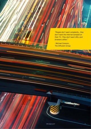 “People don’t want complexity… they
                 don’t want the Internet dumped on
                 their TV. They don’t want URLs and
                 browsers either.”

                 - Michael Greeson,
                 The Diffusion Group




Will widgets work?                                     7
 