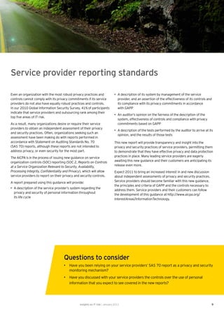 Service provider reporting standards

Even an organization with the most robust privacy practices and               • A description of its system by management of the service
controls cannot comply with its privacy commitments if its service              provider, and an assertion of the effectiveness of its controls and
providers do not also have equally robust practices and controls.               its compliance with its privacy commitments in accordance
In our 2010 Global Information Security Survey, 41% of participants             with GAPP
indicate that service providers and outsourcing rank among their
                                                                              • An auditor’s opinion on the fairness of the description of the
top ﬁve areas of IT risk.
                                                                                system, effectiveness of controls and compliance with privacy
As a result, many organizations desire or require their service                 commitments based on GAPP
providers to obtain an independent assessment of their privacy
                                                                              • A description of the tests performed by the auditor to arrive at its
and security practices. Often, organizations seeking such an
                                                                                opinion, and the results of those tests
assessment have been making do with reports performed in
accordance with Statement on Auditing Standards No. 70                        This new report will provide transparency and insight into the
(SAS 70) reports, although these reports are not intended to                  privacy and security practices of service providers, permitting them
address privacy, or even security for the most part.                          to demonstrate that they have effective privacy and data protection
The AICPA is in the process of issuing new guidance on service                practices in place. Many leading service providers are eagerly
organization controls (SOC) reporting (SOC 2, Reports on Controls             awaiting this new guidance and their customers are anticipating its
at a Service Organization Relevant to Security, Availability,                 release even more.
Processing Integrity, Conﬁdentiality and Privacy), which will allow           Expect 2011 to bring an increased interest in and new discussion
service providers to report on their privacy and security controls.           about independent assessments of privacy and security practices.
A report prepared using this guidance will provide:                           Service providers should become familiar with this new guidance,
                                                                              the principles and criteria of GAPP and the controls necessary to
• A description of the service provider’s system regarding the
                                                                              address them. Service providers and their customers can follow
  privacy and security of personal information throughout
                                                                              the development of this guidance at http://www.aicpa.org/
  its life cycle
                                                                              InterestAreas/InformationTechnology.




                                     Questions to consider
                                     • Have you been relying on your service providers’ SAS 70 report as a privacy and security
                                       monitoring mechanism?
                                     • Have you discussed with your service providers the controls over the use of personal
                                       information that you expect to see covered in the new reports?




                                                Insights on IT risk | January 2011                                                                 9
 
