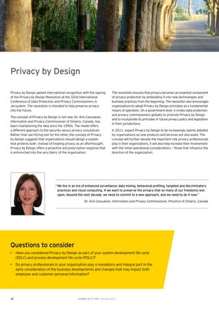 Privacy by Design

Privacy by Design gained international recognition with the signing          The resolution ensures that privacy becomes an essential component
of the Privacy by Design Resolution at the 32nd International                of privacy protection by embedding it into new technologies and
Conference of Data Protection and Privacy Commissioners in                   business practices from the beginning. The resolution also encourages
Jerusalem. The resolution is intended to help preserve privacy               organizations to adopt Privacy by Design principles as a fundamental
into the future.                                                             means of operation. On a government level, it invites data protection
                                                                             and privacy commissioners globally to promote Privacy by Design
The concept of Privacy by Design is not new. Dr. Ann Cavoukian,
                                                                             and to incorporate its principles in future privacy policy and legislation
Information and Privacy Commissioner of Ontario, Canada, has
                                                                             in their jurisdictions.
been championing the idea since the 1990s. The model offers
a different approach to the security versus privacy conundrum.               In 2011, expect Privacy by Design to be increasingly openly debated
Rather than sacriﬁcing one for the other, the concept of Privacy             by organizations as new products and services are discussed. The
by Design suggests that organizations should design a system                 concept will further elevate the important role privacy professionals
that protects both. Instead of treating privacy as an afterthought,          play in their organizations. It will also help increase their involvement
Privacy by Design offers a proactive and prescriptive response that          with the initial operational considerations — those that inﬂuence the
is entrenched into the very fabric of the organization.                      direction of the organization.




                               “ We live in an era of enhanced surveillance: data mining, behavioral proﬁling, targeted and discriminatory
                                 practices and cloud computing. If we want to preserve the privacy that so many of our freedoms rest
                                 upon, beyond the next decade, we need to commit to a new approach, and we need to do it now.”
                                                    Dr. Ann Cavoukian, Information and Privacy Commissioner, Province of Ontario, Canada




Questions to consider
• Have you considered Privacy by Design as part of your system development life cycle
  (SDLC) and process development life cycle (PDLC)?
• Do privacy professionals in your organization play a mandatory and integral part in the
  early consideration of the business developments and changes that may impact both
  employee and customer personal information?




10                                             Insights on IT risk | January 2011
 