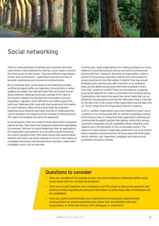 Social networking

There is a new generation of workers and customers who have                    Commercially, some organizations are creating a presence on social
never known a world without the internet, social media or around-              networks to promote products and services and to communicate
the-clock access to information. They have different expectations              directly with their customers. But when an organization creates a
of their work environment — expectations that blur the lines of                proﬁle for this purpose, how does it deﬁne and communicate its
personal, professional and commercial communication.                           privacy practices for the information it collects? And how should
                                                                               employees who communicate with customers on an individual
On an individual level, stories about social networking proﬁles
                                                                               basis use the additional personal information available to them
scuttling job opportunities are legendary. Once pictures or status
                                                                               from their customers’ proﬁle? These are all questions companies
updates are posted, the internet makes them accessible forever.
                                                                               using social networks as a sales or promotion tool should be asking.
Social networks challenge the privacy concept of the right to
                                                                               Organizations also need to be aware that social media sites can be
be forgotten. Despite the development and growth of privacy
                                                                               abused for fraud purposes and that the information that is collected
regulations, regulators ﬁnd it difﬁcult to accurately capture the
                                                                               by the site is not in the control of the organization and will likely end
particular challenges that come with sharing personal information
                                                                               up “living” longer than the organization intends or expects.
on social networks. Many of the actions taken by regulators
regarding social networks have been directed at challenging their              In 2011, whether organizations use social networks to reach out to
current practices and requiring certain changes to those practices.            customers or to communicate with (or monitor) employees, policies
The right to be forgotten has yet to be addressed.                             and training are key. It is important that organizations develop and
                                                                               communicate thoughtful policies that address interactions among
In the workplace, there are a host of issues about which companies
                                                                               customers, employees and job candidates. Merely disabling social
need to be clear. They need to be transparent about their expectations
                                                                               network use in the workplace is not a sustainable solution. The
of employees’ behavior on social networking sites (as applicable to
                                                                               reliance on these policies is especially paramount in an environment
the organization) and whether such activities may be monitored
                                                                               where regulatory requirements do not easily align with technology
and used to discipline them. Recruiters should have policies about
                                                                               and its common uses. Awareness campaigns and training must
whether and how to use social networks to mine for information on
                                                                               accompany the policy changes.
candidates and should communicate those intentions clearly when
candidates come in for an interview.




                                      Questions to consider
                                      • Have you considered the possible privacy risk and compliance challenges before using
                                        social media sites for commercial purposes?
                                      • Have you brought together your compliance and HR groups to discuss the approach and
                                        policies to follow regarding the personal information on social media sites of employees and
                                        job candidates?
                                      • Have you clearly communicated your expectations to employees regarding their
                                        communication on social networking sites where they are identiﬁed with your
                                        organization, or otherwise interact with colleagues or customers?



                                                 Insights on IT risk | January 2011                                                                  11
 