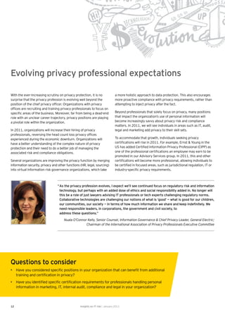 Evolving privacy professional expectations

With the ever-increasing scrutiny on privacy protection, it is no              a more holistic approach to data protection. This also encourages
surprise that the privacy profession is evolving well beyond the               more proactive compliance with privacy requirements, rather than
position of the chief privacy ofﬁcer. Organizations with privacy               attempting to inject privacy after the fact.
ofﬁces are recruiting and training privacy professionals to focus on
speciﬁc areas of the business. Moreover, far from being a dead-end             Beyond professionals that solely focus on privacy, many positions
role with an unclear career trajectory, privacy positions are playing          that impact the organization’s use of personal information will
a pivotal role within the organization.                                        become increasingly savvy about privacy risk and compliance
                                                                               matters. In 2011, we will see individuals in areas such as IT, audit,
In 2011, organizations will increase their hiring of privacy                   legal and marketing add privacy to their skill sets.
professionals, reversing the head count loss privacy ofﬁces
experienced during the economic downturn. Organizations will                   To accommodate that growth, individuals seeking privacy
have a better understanding of the complex nature of privacy                   certiﬁcations will rise in 2011. For example, Ernst & Young in the
protection and their need to do a better job of managing the                   US has added Certiﬁed Information Privacy Professional (CIPP) as
associated risk and compliance obligations.                                    one of the professional certiﬁcations an employee may earn to be
                                                                               promoted in our Advisory Services group. In 2011, this and other
Several organizations are improving the privacy function by merging            certiﬁcations will become more professional, allowing individuals to
information security, privacy and other functions (HR, legal, sourcing)        be certiﬁed in focused areas, such as jurisdictional regulation, IT or
into virtual information risk governance organizations, which take             industry-speciﬁc privacy requirements.



                                 “ As the privacy profession evolves, I expect we’ll see continued focus on regulatory risk and information
                                   technology, but perhaps with an added dose of ethics and social responsibility added in. No longer will
                                   this be a role of just lawyers advising IT professionals or tech experts challenging regulatory norms.
                                   Collaborative technologies are challenging our notions of what is ‘good’ — what is good for our children,
                                   our communities, our society — in terms of how much information we share and keep indeﬁnitely. We
                                   need responsible leaders, in corporations, the government and civil society, to
                                   address these questions.”
                                      Nuala O’Connor Kelly, Senior Counsel, Information Governance & Chief Privacy Leader, General Electric;
                                                    Chairman of the International Association of Privacy Professionals Executive Committee




Questions to consider
• Have you considered speciﬁc positions in your organization that can beneﬁt from additional
  training and certiﬁcation in privacy?
• Have you identiﬁed speciﬁc certiﬁcation requirements for professionals handling personal
  information in marketing, IT, internal audit, compliance and legal in your organization?




12                                               Insights on IT risk | January 2011
 