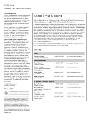 Ernst & Young

Assurance | Tax | Transactions | Advisory


About Ernst & Young
Ernst & Young is a global leader in assurance, tax,
transaction and advisory services. Worldwide,                        About Ernst & Young
our 141,000 people are united by our shared
values and an unwavering commitment to quality.                      At Ernst & Young, our services focus on our individual clients’ speciﬁc business needs
We make a difference by helping our people,                          and issues because we recognize that each is unique to that business.
our clients and our wider communities achieve
their potential.                                                     IT is a key to allowing modern organizations to compete. It offers the opportunity to become closer
                                                                     to customers and more focused and faster in responses, and can redeﬁne both the effectiveness
Ernst & Young refers to the global organization                      and efﬁciency of operations. But as opportunity grows, so does risk. Effective IT risk management
of member firms of Ernst & Young Global                              helps you to improve the competitive advantage of your IT operations, by making these operations
Limited, each of which is a separate legal entity.                   more cost efﬁcient and managing down the risks related to running your systems. Our 6,000 IT
Ernst & Young Global Limited, a UK company                           risk professionals draw on extensive personal experience to give you fresh perspectives and open,
limited by guarantee, does not provide services                      objective advice — wherever you are in the world. We work with you to develop an integrated,
to clients. For more information about our                           holistic approach to your IT risk or to deal with a speciﬁc risk and information security issue.
organization, please visit www.ey.com                                We understand that to achieve your potential you need tailored services as much as consistent
                                                                     methodologies. We work to give you the beneﬁt of our broad sector experience, our deep
About Ernst & Young’s Advisory Services                              subject-matter knowledge and the latest insights from our work worldwide. It’s how
The relationship between risk and performance                        Ernst & Young makes a difference.
improvement is an increasingly complex and
central business challenge, with business                            For more information on how we can make a difference in your organization, contact your local
performance directly connected to the                                Ernst & Young professional or a member of our team listed below.
recognition and effective management of risk.
Whether your focus is on business transformation
or sustaining achievement, having the right                          Contacts
advisors on your side can make all the difference.
Our 20,000 advisory professionals form one of                         Global
the broadest global advisory networks of any
                                                                      Norman Lonergan                      +44 20 7980 0596         norman.lonergan@uk.ey.com
professional organization, delivering seasoned
                                                                      (Advisory Services Leader)
multidisciplinary teams that work with our
clients to deliver a powerful and superior                            Advisory Services
client experience. We use proven, integrated
methodologies to help you achieve your strategic                      Robert Patton                        +1 404 817 5579          robert.patton@ey.com
priorities and make improvements that are                             (Americas Leader)
sustainable for the longer term. We understand                        Andrew Embury                        +44 20 7951 1802         aembury@uk.ey.com
that to achieve your potential as an organization                     (Europe, Middle East, India and
you require services that respond to your speciﬁc                     Africa Leader)
issues, so we bring our broad sector experience
                                                                      Doug Simpson                         +61 2 9248 4923          doug.simpson@au.ey.com
and deep subject matter knowledge to bear in a
                                                                      (Asia Paciﬁc Leader)
proactive and objective way. Above all, we are
committed to measuring the gains and identifying                      Naoki Matsumura                      +81 3 3503 1100          matsumura-nk@shinnihon.or.jp
where the strategy is delivering the value your                       (Japan Leader)
business needs. It’s how Ernst & Young makes
a difference.                                                         IT Risk and Assurance Services
© 2011 EYGM Limited.                                                  Bernie Wedge                         +1 404 817 5120          bernard.wedge@ey.com
All Rights Reserved.                                                  (Americas Leader)
                                                                      Paul van Kessel                      +31 88 40 71271          paul.van.kessel@nl.ey.com
EYG no. AU0730                                                        (Europe, Middle East, India and
                                                                      Africa Leader)
          In line with Ernst & Young’s commitment to minimize
          its impact on the environment, this document has            Troy Kelly                           +852 2629 3238           troy.kelly@hk.ey.com
          been printed on paper with a high recycled content.
                                                                      (Asia Paciﬁc Leader)
This publication contains information in summary form and is          Masahiko Tsukahara                   +81 3 3503 2900          tsukahara-mshk@shinnihon.or.jp
therefore intended for general guidance only. It is not intended      (Japan Leader)
to be a substitute for detailed research or the exercise of
professional judgment. Neither EYGM Limited nor any other
member of the global Ernst & Young organization can accept
any responsibility for loss occasioned to any person acting
or refraining from action as a result of any material in this
publication. On any specific matter, reference should be made
to the appropriate advisor. The opinions of third parties set out
in this publication are not necessarily the opinions of the global
Ernst & Young organization or its member firms. Moreover, they
should be viewed in the context of the time they were expressed.

www.ey.com
 