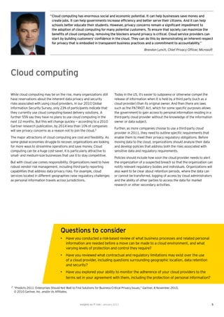 “ Cloud computing has enormous social and economic potential. It can help businesses save money and
                                 create jobs. It can help governments increase efﬁciency and better serve their citizens. And it can help
                                 schools better educate their students. However, privacy concerns remain a signiﬁcant impediment to
                                 the adoption of cloud computing for many potential customers. To ensure that society can maximize the
                                 beneﬁts of cloud computing, removing the blockers around privacy is critical. Cloud service providers can
                                 start by building customers’ conﬁdence in the cloud. They can do this by demonstrating an inherent respect
                                 for privacy that is embodied in transparent business practices and a commitment to accountability.”
                                                                                                        Brendon Lynch, Chief Privacy Ofﬁcer, Microsoft




Cloud computing

While cloud computing may be on the rise, many organizations still                  Today in the US, it’s easier to subpoena or otherwise compel the
have reservations about the inherent data privacy and security                      release of information when it is held by a third party (such as a
risks associated with using cloud providers. In our 2010 Global                     cloud provider) than its original owner. And then there are laws
Information Security Survey, only 23% of participants indicate that                 such as the PATRIOT Act, which for some speciﬁc purposes allows
they currently use cloud computing-based delivery solutions. A                      the government to gain access to personal information residing in a
further 55% say they have no plans to use cloud computing in the                    third-party cloud provider without the knowledge of the information
next 12 months. But this will change quickly — according to a 2010                  owner or data subject.
Gartner research publication, by 2014 less than 10% of companies
                                                                                    Further, as more companies choose to use a third-party cloud
will see privacy concerns as a reason not to join the cloud.2
                                                                                    provider in 2011, they need to outline speciﬁc requirements that
The major attractions of cloud computing are cost and ﬂexibility. As                enable them to meet their privacy regulatory obligations. Before
some global economies struggle to recover, organizations are looking                moving data to the cloud, organizations should analyze their data
for more ways to streamline operations and save money. Cloud                        and develop policies that address both the risks associated with
computing can be a huge cost-saver. It is particularly attractive to                sensitive data and regulatory requirements.
small- and medium-size businesses that use it to stay competitive.
                                                                                    Policies should include how soon the cloud provider needs to alert
But with cloud use comes responsibility. Organizations need to have                 the organization of a suspected breach so that the organization can
robust vendor risk management, including third-party reporting                      notify relevant regulatory bodies and individuals. Organizations will
capabilities that address data privacy risks. For example, cloud                    also want to be clear about retention periods, where the data can
services located in different geographies raise regulatory challenges               or cannot be transferred, logging of access by cloud administrators
as personal information travels across jurisdictions.                               and the ability of other parties to access the data for market
                                                                                    research or other secondary activities.




                                       Questions to consider
                                       • Have you conducted a risk-based review of what business processes and related personal
                                         information are needed before a move can be made to a cloud environment, and what
                                         varying levels of protection and control they require?
                                       • Have you reviewed what contractual and regulatory limitations may exist over the use
                                         of a cloud provider, including questions surrounding geographic location, data retention
                                         and security?
                                       • Have you explored your ability to monitor the adherence of your cloud providers to the
                                         terms set in your agreement with them, including the protection of personal information?

2
    “Predicts 2011: Enterprises Should Not Wait to Find Solutions for Business-Critical Privacy Issues,” Gartner, 8 November 2010,
    © 2010 Gartner, Inc. and/or its Afﬁliates.



                                                      Insights on IT risk | January 2011                                                                5
 
