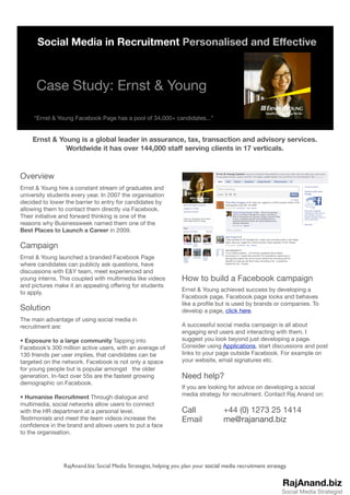 Social Media in Recruitment Personalised and Effective



      Case Study: Ernst & Young

     “Ernst & Young Facebook Page has a pool of 34,000+ candidates...”


    Ernst & Young is a global leader in assurance, tax, transaction and advisory services.
              Worldwide it has over 144,000 staff serving clients in 17 verticals.



Overview
Ernst & Young hire a constant stream of graduates and
university students every year. In 2007 the organisation
decided to lower the barrier to entry for candidates by
allowing them to contact them directly via Facebook.
Their initiative and forward thinking is one of the
reasons why Businessweek named them one of the
Best Places to Launch a Career in 2009.

Campaign
Ernst & Young launched a branded Facebook Page
where candidates can publicly ask questions, have
discussions with E&Y team, meet experienced and
young interns. This coupled with multimedia like videos           How to build a Facebook campaign
and pictures make it an appealing offering for students
                                                                  Ernst & Young achieved success by developing a
to apply.
                                                                  Facebook page. Facebook page looks and behaves
                                                                  like a proﬁle but is used by brands or companies. To
Solution                                                          develop a page, click here.
The main advantage of using social media in
recruitment are:                                                  A successful social media campaign is all about
                                                                  engaging end users and interacting with them. I
• Exposure to a large community Tapping into                      suggest you look beyond just developing a page.
Facebook’s 300 million active users, with an average of           Consider using Applications, start discussions and post
130 friends per user implies, that candidates can be              links to your page outside Facebook. For example on
targeted on the network. Facebook is not only a space             your website, email signatures etc.
for young people but is popular amongst the older
generation. In-fact over 55s are the fastest growing              Need help?
demographic on Facebook.
                                                                  If you are looking for advice on developing a social
                                                                  media strategy for recruitment. Contact Raj Anand on:
• Humanise Recruitment Through dialogue and
multimedia, social networks allow users to connect
with the HR department at a personal level.                       Call	 	           +44 (0) 1273 25 1414
Testimonials and meet the team videos increase the                Email		           me@rajanand.biz
conﬁdence in the brand and allows users to put a face
to the organisation.




                RajAnand.biz: Social Media Strategist, helping you plan your social media recruitment strategy.


                                                                                                             RajAnand.biz
                                                                                                            Social Media Strategist
 