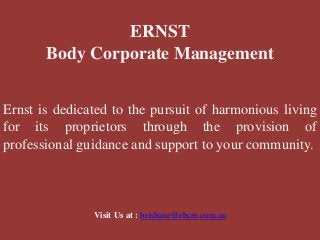 ERNST
Body Corporate Management
Ernst is dedicated to the pursuit of harmonious living
for its proprietors through the provision of
professional guidance and support to your community.
Visit Us at : brisbane@ebcm.com.au
 