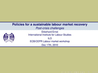 Policies for a sustainable labour market recovery
                 Post-crisis challenges
                       Ekkehard Ernst
          International Institute for Labour Studies
                        ILO
           ECB/CEPR Labour market workshop
                      Dec 17th, 2010
 