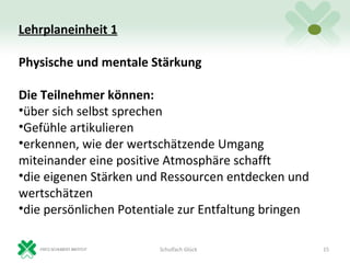 Lehrplaneinheit 1

Physische und mentale Stärkung

Die Teilnehmer können:
•über sich selbst sprechen
•Gefühle artikulieren
•erkennen, wie der wertschätzende Umgang
miteinander eine positive Atmosphäre schafft
•die eigenen Stärken und Ressourcen entdecken und
wertschätzen
•die persönlichen Potentiale zur Entfaltung bringen

                        Schulfach Glück               15
 