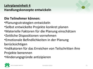 Lehrplaneinheit 4
Handlungskonzepte entwickeln

Die Teilnehmer können:
•Planungsstrategien entwickeln
•Selbst entwickelte Projekte konkret planen
•Materielle Faktoren für die Planung einschätzen
•Zeitliche Dispositionen vornehmen
•Emotionale Befindlichkeiten in der Planung
berücksichtigen
•Indikatoren für das Erreichen von Teilschritten ihre
Projekte benennen
•Hinderungsgründe antizipieren

                          Schulfach Glück               21
 