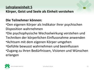 Lehrplaneinheit 5
Körper, Geist und Seele als Einheit verstehen

Die Teilnehmer können:
•Den eigenen Körper als Indikator ihrer psychischen
Disposition wahrnehmen
•Die psychophysische Wechselwirkung verstehen und
Techniken der körperlichen Einflussnahme anwenden
•Achtsam mit dem eigenen Körper umgehen
•Gefühle bewusst wahrnehmen und beeinflussen
•Zugang zu ihren Bedürfnissen, Visionen und Wünschen
erlangen

                        Schulfach Glück            23
 