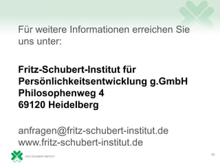 Für weitere Informationen erreichen Sie
uns unter:

Fritz-Schubert-Institut für
Persönlichkeitsentwicklung g.GmbH
Philosophenweg 4
69120 Heidelberg

anfragen@fritz-schubert-institut.de
www.fritz-schubert-institut.de
                                          36
 
