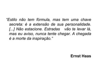 “Estilo não tem fórmula, mas tem uma chave
  secreta: é a extensão de sua personalidade.
  [...] Não estacione. Estradas vão te levar lá,
  mas eu aviso, nunca tente chegar. A chegada
  é a morte da inspiração.”



                                    Ernst Haas
 