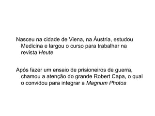 Nasceu na cidade de Viena, na Áustria, estudou
 Medicina e largou o curso para trabalhar na
 revista Heute


Após fazer um ensaio de prisioneiros de guerra,
 chamou a atenção do grande Robert Capa, o qual
 o convidou para integrar a Magnum Photos
 