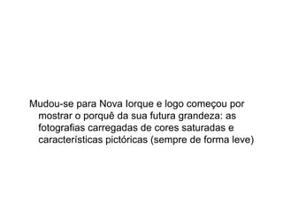 Mudou-se para Nova Iorque e logo começou por
 mostrar o porquê da sua futura grandeza: as
 fotografias carregadas de cores saturadas e
 características pictóricas (sempre de forma leve)
 