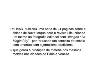 Em 1953, publicou uma série de 24 páginas sobre a
 cidade de Nova Iorque para a revista Life; criando
 um marco na fotografia editorial com “Images of a
 Magic City” - por ter usado um conceito de ensaio
 sem amarras com o jornalismo tradicional.
O que gerou a produção de matéria nos mesmos
 moldes nas cidades de Paris e Veneza
 
