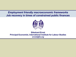 Employment friendly macroeconomic frameworks Job recovery in times of constrained public finances Ekkehard Ernst Principal Economist, International Institute for Labour Studies [email_address] 