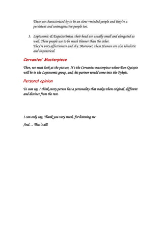 These are characterized by to be an slow –minded people and they’re a
       persistent and unimaginative people too.

   3. Leptosomic & Esquizotímico, their head are usually small and elongated as
      well. These people use to be much thinner than the other.
      They’re very affectionate and shy. Moreover, these Human are also idealistic
      and impractical.

Cervantes’ Masterpiece
Then, we must look at the picture, It’s the Cervantes masterpiece where Don Quixote
will be in the Leptosomic group, and, his partner would come into the Pyknic.

Personal opinion
To sum up, I think every person has a personality that makes them original, different
and distinct from the rest.




I can only say, Thank you very much, for listening me

And… That’s all!
 