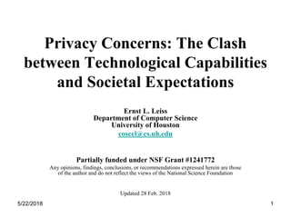 5/22/2018 1
Privacy Concerns: The Clash
between Technological Capabilities
and Societal Expectations
Ernst L. Leiss
Department of Computer Science
University of Houston
coscel@cs.uh.edu
Partially funded under NSF Grant #1241772
Any opinions, findings, conclusions, or recommendations expressed herein are those
of the author and do not reflect the views of the National Science Foundation
Updated 28 Feb. 2018
 