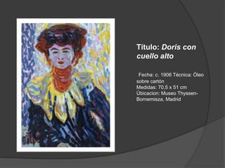 Título: Doris con cuello altoFecha: c. 1906 Técnica: Óleo sobre cartónMedidas: 70,5 x 51 cm Úbicacion: Museo Thyssen-Bornemisza, Madrid