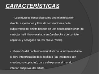 CARACTERÍSTICAS         - La pintura es concebida como una manifestación directa, espontánea y libre de convenciones de la subjetividad del artista basada en una necesidad interior (de carácter instintivo y exaltada en Die Brucke y de carácter espiritual y sosegada en Der BlaueReiter).- Liberación del contenido naturalista de la forma mediante la libre interpretación de la realidad (las imágenes son creadas, no copiadas), para así expresar el mundo interior, subjetivo, del artista.