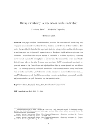 Hiring uncertainty: a new labour market indicator∗
Ekkehard Ernst†

Christian Viegelahn‡

7 February 2014

Abstract This paper develops a forward-looking indicator for macroeconomic uncertainty that
employers are confronted with when they take decisions about the size of their workforce. The
model that provides the basis for this uncertainty indicator interprets hires and lay-oﬀs of workers
as an investment into projects with uncertain return. Employers decide when to undertake this
investment. Uncertainty can then be derived as a function of a labour productivity threshold
above which it is proﬁtable for employers to hire workers. The measure that is ﬁrst theoretically
derived is then taken to the data. Economy-wide uncertainty for G7 economies and uncertainty by
economic sector for the United States are calculated from data on hiring demand and unit labour
costs. The resulting quarterly time series demonstrate that in most economies hiring uncertainty
went up at the onset of the Great Recession and has remained at an elevated level since then. A
panel VAR analysis reveals that hiring uncertainty excercises a signiﬁcant, economically sizeable
and persistent eﬀect on both the output gap and unemployment.

Keywords: Crisis, Employer, Hiring, Risk, Uncertainty, Unemployment

JEL classiﬁcation: D80, E66, J23, J63

∗ The authors would like to thank Giacomo De Giorgi, Maia G¨ ell and Robert Shimer for comments and sugu
gestions. Any views and opinions expressed in this paper are those of the authors and not necessarily those of the
institutions they are aﬃliated with.
† Contact address: International Labour Oﬃce, Research Department, 4 Route des Morillons, 1211 Geneva,
Switzerland. Email: ernste@ilo.org. Phone: +41 22 799 7791.
‡ Contact address: International Labour Oﬃce, Research Department, 4 Route des Morillons, 1211 Geneva,
Switzerland. Email: viegelahn@ilo.org. Phone: +41 22 799 7264.

1

 