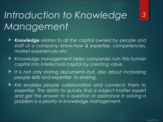 Introduction to Knowledge
Management
 Knowledge relates to all the capital owned by people and
staff of a company: know-how & expertise, competencies,
market experiences etc.
 Knowledge management helps companies turn this human
capital into intellectual capital by creating value.
 It is not only storing documents but, also about increasing
people skills and expertise to sharing.
 KM enables people collaboration and connects them to
expertise. The ability to quickly find a subject matter expert
and get the answer to a question or assistance in solving a
problem is a priority in knowledge management.
3
 