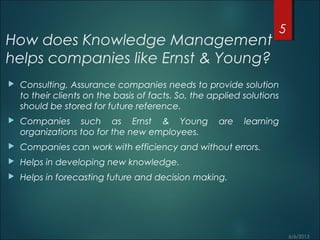 How does Knowledge Management
helps companies like Ernst & Young?
 Consulting, Assurance companies needs to provide solution
to their clients on the basis of facts. So, the applied solutions
should be stored for future reference.
 Companies such as Ernst & Young are learning
organizations too for the new employees.
 Companies can work with efficiency and without errors.
 Helps in developing new knowledge.
 Helps in forecasting future and decision making.
5
 