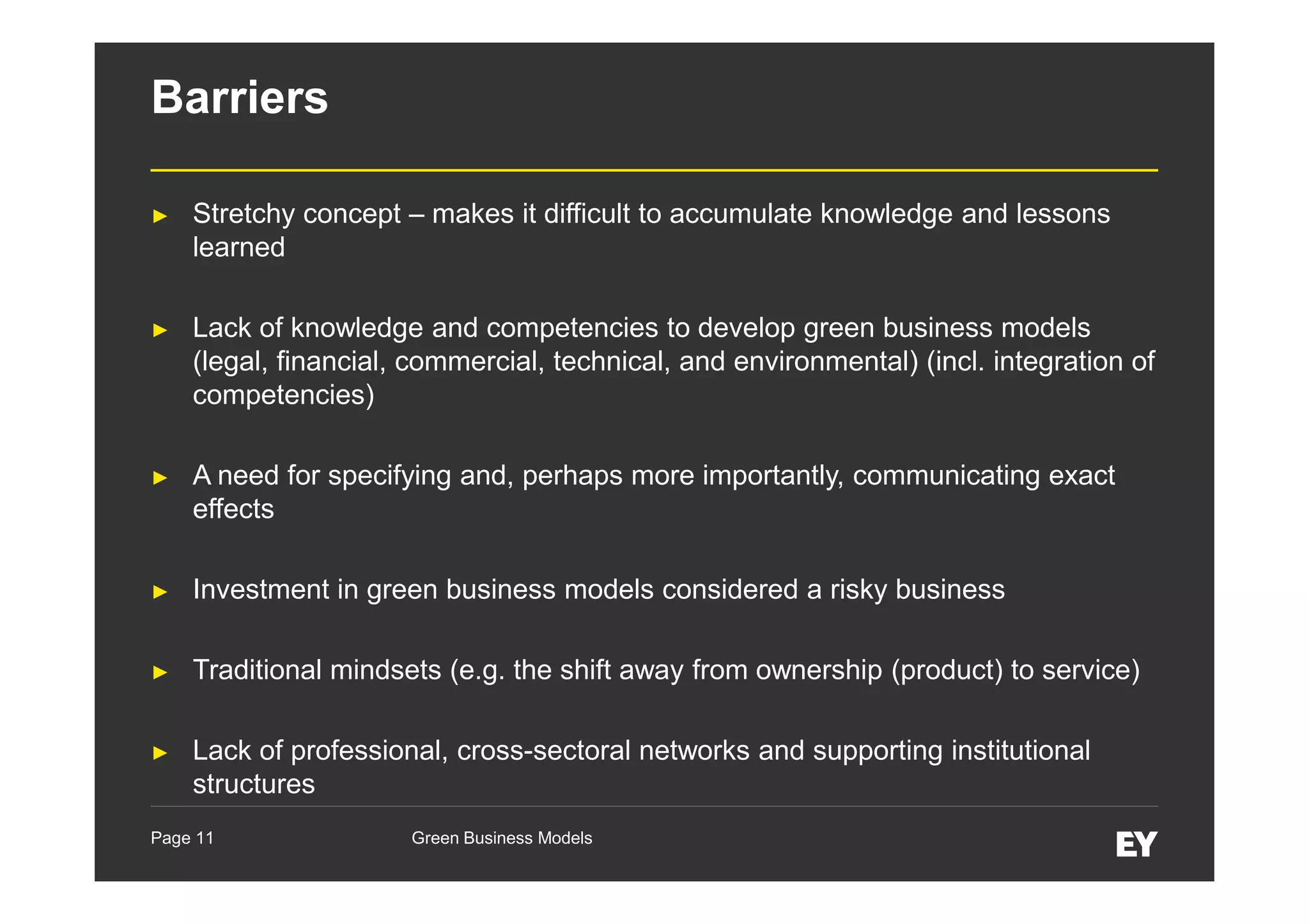 Barriers
►

Stretchy concept – makes it difficult to accumulate knowledge and lessons
learned

►

Lack of knowledge and competencies to develop green business models
(legal, financial, commercial, technical, and environmental) (incl. integration of
competencies)

►

A need for specifying and, perhaps more importantly, communicating exact
effects

►

Investment in green business models considered a risky business

►

Traditional mindsets (e.g. the shift away from ownership (product) to service)

►

Lack of professional, cross-sectoral networks and supporting institutional
structures

Page 11

Green Business Models

 