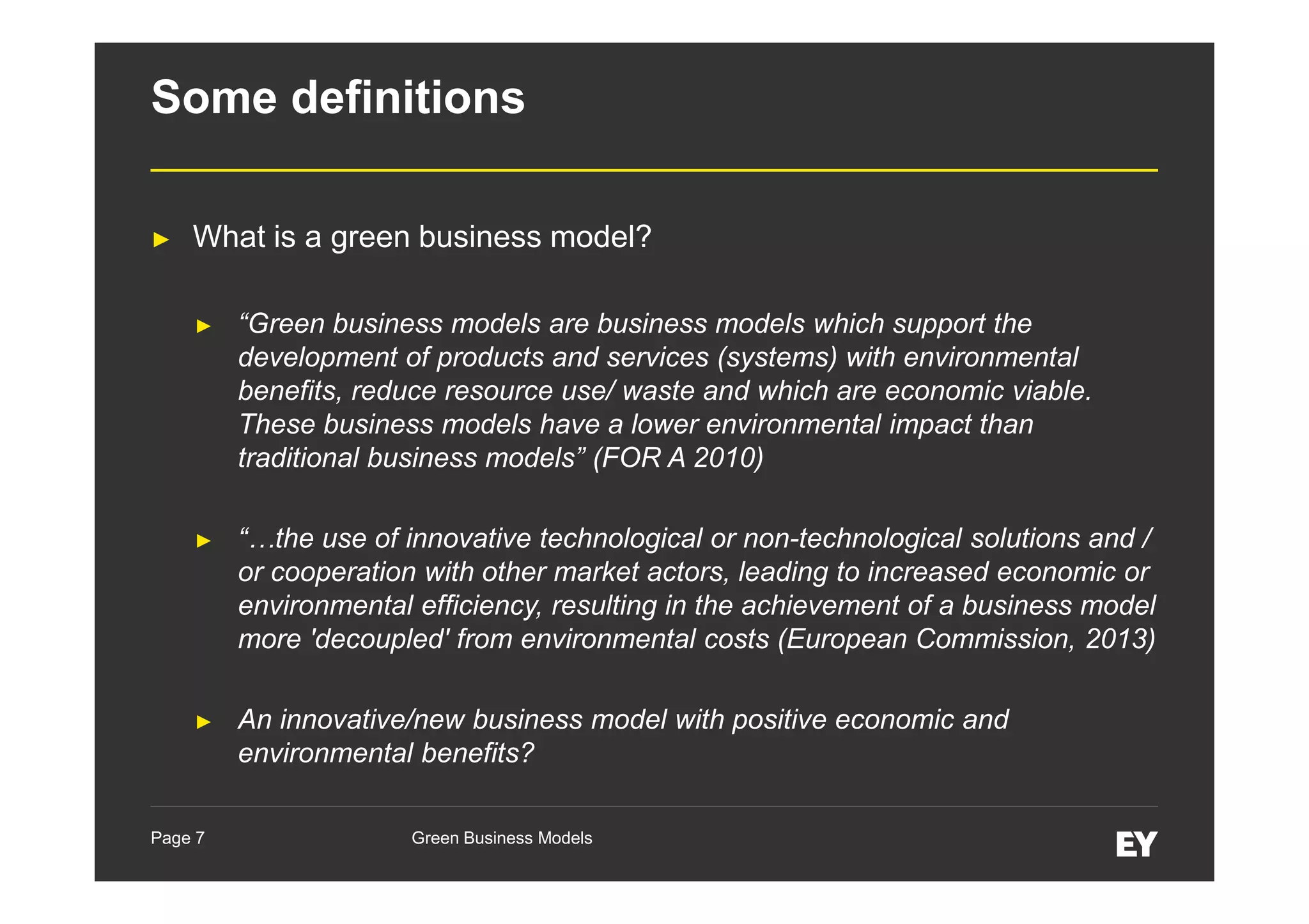 Some definitions
►

What is a green business model?
►

“Green business models are business models which support the
development of products and services (systems) with environmental
benefits, reduce resource use/ waste and which are economic viable.
These business models have a lower environmental impact than
traditional business models” (FOR A 2010)

►

“…the use of innovative technological or non-technological solutions and /
or cooperation with other market actors, leading to increased economic or
environmental efficiency, resulting in the achievement of a business model
more 'decoupled' from environmental costs (European Commission, 2013)

►

An innovative/new business model with positive economic and
environmental benefits?

Page 7

Green Business Models

 