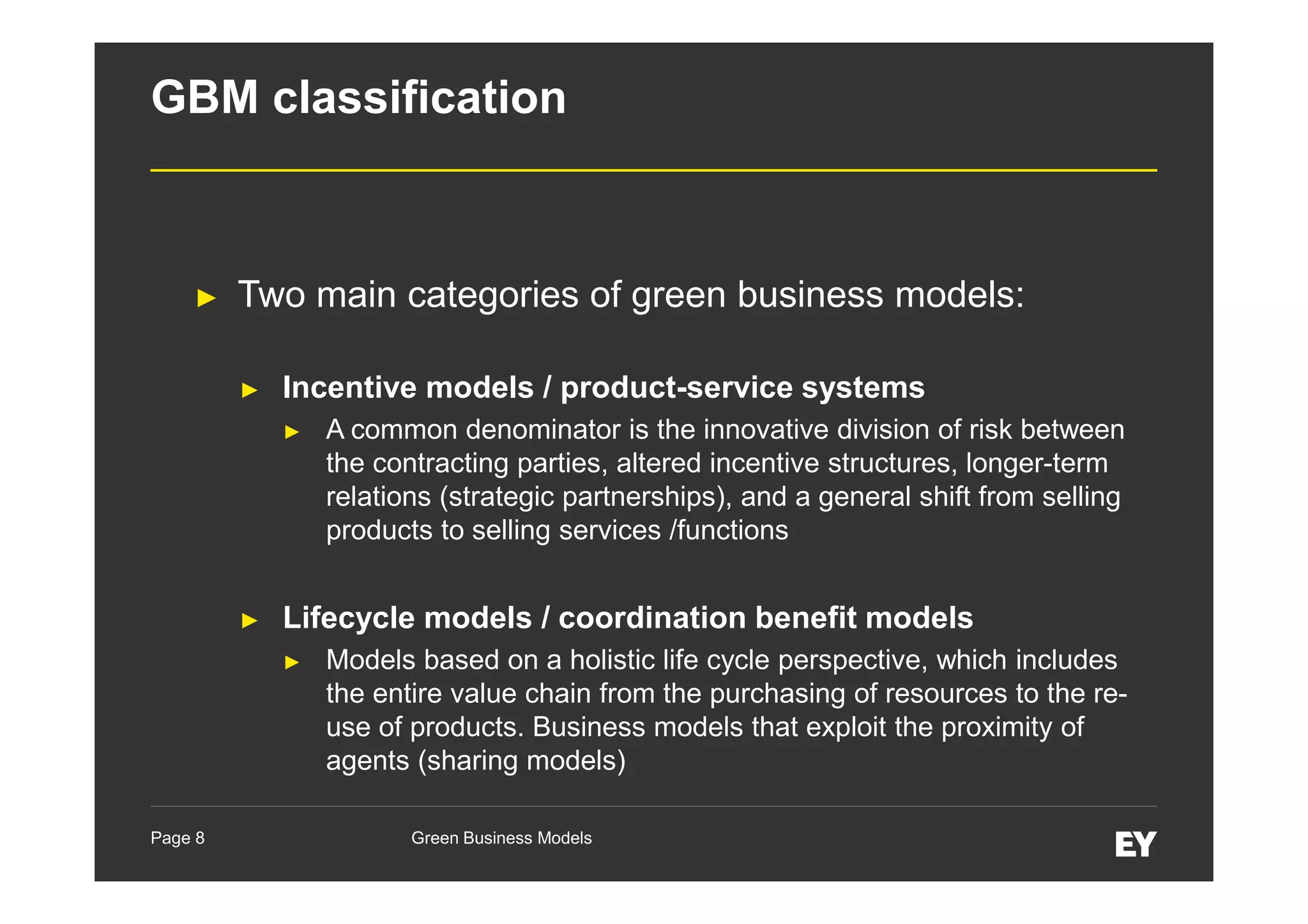 GBM classification

►

Two main categories of green business models:
►

Incentive models / product-service systems
►

►

Lifecycle models / coordination benefit models
►

Page 8

A common denominator is the innovative division of risk between
the contracting parties, altered incentive structures, longer-term
relations (strategic partnerships), and a general shift from selling
products to selling services /functions

Models based on a holistic life cycle perspective, which includes
the entire value chain from the purchasing of resources to the reuse of products. Business models that exploit the proximity of
agents (sharing models)
Green Business Models

 