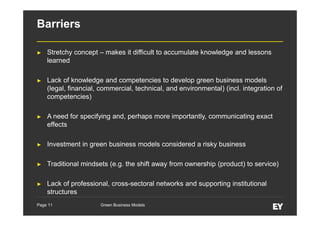 Barriers
►

Stretchy concept – makes it difficult to accumulate knowledge and lessons
learned

►

Lack of knowledge and competencies to develop green business models
(legal, financial, commercial, technical, and environmental) (incl. integration of
competencies)

►

A need for specifying and, perhaps more importantly, communicating exact
effects

►

Investment in green business models considered a risky business

►

Traditional mindsets (e.g. the shift away from ownership (product) to service)

►

Lack of professional, cross-sectoral networks and supporting institutional
structures

Page 11

Green Business Models

 