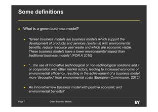 Some definitions
►

What is a green business model?
►

“Green business models are business models which support the
development of products and services (systems) with environmental
benefits, reduce resource use/ waste and which are economic viable.
These business models have a lower environmental impact than
traditional business models” (FOR A 2010)

►

“…the use of innovative technological or non-technological solutions and /
or cooperation with other market actors, leading to increased economic or
environmental efficiency, resulting in the achievement of a business model
more 'decoupled' from environmental costs (European Commission, 2013)

►

An innovative/new business model with positive economic and
environmental benefits?

Page 7

Green Business Models

 