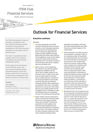 Issue number 3

          ITEM Club
  Financial Services
              Winter 2011/12 forecast




                                         Outlook for Financial Services
                                         Executive summary
The ITEM Club Outlook for Financial
Services is a companion to the           Banking
main ITEM Club forecast launched         ►► The sharp downgrade of the ITEM                potentially encouraging a shift away
to examine in more detail the               economic forecast for the UK economy           from bank lending towards more bond
implications of ITEM Club’s economic        presents a more challenging operating          financing, as already happens in the
projections for the health of the UK        environment for the banking sector,            United States.
                                            which is already struggling with the
financial sector.                                                                       ►► Disintermediation of lending activity is
                                            burden of costly regulatory changes.
                                                                                           also underway in consumer credit, as
The report is organised into three          Bank profits will remain under pressure,
                                                                                           an increasing number of households
                                            forcing additional rounds of cost cutting
chapters, which in turn examine                                                            are finding that banks will only lend to
                                            and lay-offs. Many banks will have to
the banking, insurance and asset                                                           the most financially sound borrowers,
                                            reappraise their core business models as
management sectors.                                                                        forcing them to turn to alternative
                                            they continue to restructure, stripping
                                                                                           high-cost consumer credit providers,
                                            away less profitable units.
Ernst & Young is the sole sponsor                                                          such as payday loan companies. Net
of the ITEM Club, which is the           ►► With economic activity weakening,              lending by these consumer credit
only non-governmental economic              the outlook for loan demand appears            providers has increased by 42%
                                            subdued and confidence will not                since the beginning of 2007, while
forecasting group to use the HM
                                            return until a credible solution to the        unsecured lending to individuals by
Treasury model of the UK economy.
                                            Eurozone crisis is in sight. At the same       banks and building societies contracted
Its forecasts are independent of any        time, we expect banks to introduce             by 23% over the same period. With
political, economic or business bias.       stricter lending policies in response to       banks expected to further tighten
                                            the worsened outlook for loan quality          lending conditions, contributing to
                                            as well as high costs of funding on            our forecast of a 5.4% contraction in
Contact
                                            wholesale markets. After expanding by          consumer credit from banks during
Andy Baldwin                                an estimated 4.3% in 2011, we expect           2012, it is likely that these new lenders
Managing Partner                            total loans to contract by 2.2% in 2012,       will continue to expand their provision
Ernst & Young EMEIA Financial Services      with only very modest growth of 0.9%           of credit to poorer borrowers.
+44 (0)20 7951 4626                         envisaged in 2013. Shortages of credit
                                                                                        ►► We estimate that the UK would account
abaldwin@uk.ey.com                          could therefore pose more problems
                                                                                           for three-quarters of potential revenues
                                            this year for businesses and households.
                                                                                           from an EU-wide financial transactions
                                         ►► Banks’ funding costs (as measured by           tax (FTT). Even if the UK opts out of
                                            yields on their bonds) have been higher        the FTT, it could still account for more
                                            than those of their large corporate            than half of the expected revenues
                                            clients since the 2007 crisis and our          from the introduction of an FTT in
                                            expectation is that regulatory and             the Eurozone. Taking account of the
                                            financial market developments will             spillover effects outside the financial
                                            ensure that this disparity is maintained       sector, associated job losses in the UK
                                            for some time. This creates incentives         from an FTT in the Eurozone would
                                            for these corporate customers to raise         likely amount to around 4,500.
                                            funds outside the banking system,
 