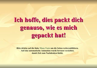 Ich hoffe, dies packt dich genauso, wie es mich gepackt hat! Bitte drücke auf die linke  Maus-Taste  um die Seiten weiterzublättern. Auf eine automatische Animation wurde bewusst verzichtet, damit Zeit zum Nachdenken bleibt. 